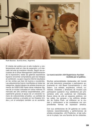 Ruth Bezacar, Buenos Aires, Argentina


El interés del público por el arte moderno y con-
temporáneo está en vías de expansión y el mer-
cado del arte se mantiene robusto. Según las en-
cuestas de la Show Management (administración
de la exposición), todas las galerías expositoras    La nueva sección «Art Supernova» fue bien
lograron encontrar compradores para los trabajos                           recibida por el público.
en exhibición. La gran mayoría informó resultados
en las ventas que iban de buenos a excelentes.       Muchas personalidades destacadas del mundo
Las adquisiciones fueron manifiestas en todas las    del arte estuvieron presentes o participaron ac-
categorías, desde trabajos de artistas jóvenes por   tivamente en «Art Basel Conversations» y «Art
menos de US$10.000 hasta obras maestras dig-         Salon». Los artistas, arquitectos, críticos, cu-
nas de un museo cotizadas en varios millones. El     radores, cineastas y directores de museos que
mercado del arte continúa expandiéndose, prin-       participaron quedaron muy satisfechos por pre-
cipalmente gracias al apoyo de un creciente nú-      sentarse ante una audiencia tan interesada.
mero de coleccionistas privados. La cantidad de      Nueve obras de arte en espacios públicos –en
museos públicos y privados en los Estados Uni-       las calles, los parques y los edificios alrede-
dos y en el extranjero también va en aumento.        dor de Collins Park– se infiltraron en la ciu-
                                                     dad y confrontaron a los ciudadanos con sor-
                                                     prendentes formas de expresión artística.

                                                     Con sus exhibiciones de 20 galerías en conte-
                                                     nedores reacondicionados y performances de
                                                     artistas emergentes, «Art Positions», el eje cultu-
                                                     ral en la playa, fue una favorita de los visitantes.




                                                                                                        28
 