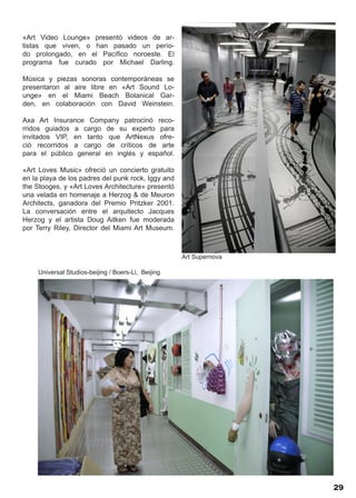 «Art Video Lounge» presentó videos de ar-
tistas que viven, o han pasado un perío-
do prolongado, en el Pacífico noroeste. El
programa fue curado por Michael Darling.

Música y piezas sonoras contemporáneas se
presentaron al aire libre en «Art Sound Lo-
unge» en el Miami Beach Botanical Gar-
den, en colaboración con David Weinstein.

Axa Art Insurance Company patrocinó reco-
rridos guiados a cargo de su experto para
invitados VIP, en tanto que ArtNexus ofre-
ció recorridos a cargo de críticos de arte
para el público general en inglés y español.

«Art Loves Music» ofreció un concierto gratuito
en la playa de los padres del punk rock, Iggy and
the Stooges, y «Art Loves Architecture» presentó
una velada en homenaje a Herzog & de Meuron
Architects, ganadora del Premio Pritzker 2001.
La conversación entre el arquitecto Jacques
Herzog y el artista Doug Aitken fue moderada
por Terry Riley, Director del Miami Art Museum.



                                                     Art Supernova

     Universal Studios-beijing / Boers-Li, Beijing




                                                                     29
 