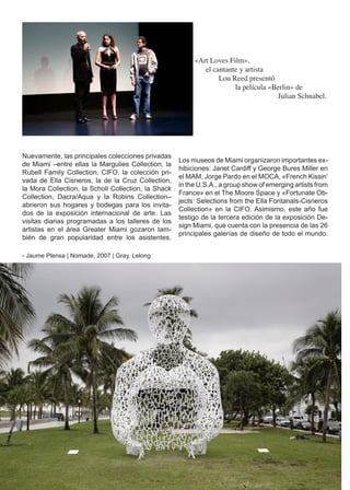 «Art Loves Film»,
                                                             el cantante y artista
                                                                  Lou Reed presentó
                                                                       la película «Berlin» de
                                                                                     Julian Schnabel.




Nuevamente, las principales colecciones privadas
                                                     Los museos de Miami organizaron importantes ex-
de Miami –entre ellas la Margulies Collection, la
                                                     hibiciones: Janet Cardiff y George Bures Miller en
Rubell Family Collection, CIFO, la colección pri-
                                                     el MAM, Jorge Pardo en el MOCA, «French Kissin’
vada de Ella Cisneros, la de la Cruz Collection,
                                                     in the U.S.A., a group show of emerging artists from
la Mora Collection, la Scholl Collection, la Shack
                                                     France» en el The Moore Space y «Fortunate Ob-
Collection, Dacra/Aqua y la Robins Collection–
                                                     jects: Selections from the Ella Fontanals-Cisneros
abrieron sus hogares y bodegas para los invita-
                                                     Collection» en la CIFO. Asimismo, este año fue
dos de la exposición internacional de arte. Las
                                                     testigo de la tercera edición de la exposición De-
visitas diarias programadas a los talleres de los
                                                     sign Miami, que cuenta con la presencia de las 26
artistas en el área Greater Miami gozaron tam-
                                                     principales galerías de diseño de todo el mundo.
bién de gran popularidad entre los asistentes.

- Jaume Plensa | Nomade, 2007 | Gray, Lelong




                                                                                                        30
 