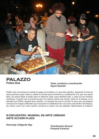 PALAZZO
Polibio Díaz                                        Texto, curaduría y coordinación
                                                    Sayuri Guzmán

Polibio crea una trampa en donde el juego es la politica y lo que esto significa, siguiendo la línea de
otras acciones suyas vuelve a utilizar la comida para envolvernos y arrastrarnos a lo que nos quiere
decir. Se quiere llegar al poder para no dejarnos nada, para repartirlo todo, y cada uno de nosotros
contribuye. Cuando cae el puente de pan nos damos cuenta que hemos caido en la trampa, en la
ratoneta que Polibio preparó para nosotros. La sopresa fue que al concluir la cena que nos preparó
concluyó con fuegos artificiales que anunciaron la celebración de una nueva vida dentro del Palazzo,
así mismo como nos invito cuando comienza la acción con las palabras "Bienvenidos al Palazzo"



III ENCUENTRO MUNDIAL DE ARTE URBANO
ARTE ACCIÓN PLAZA

Homenaje a Edgardo Vigo
                                                    Coordinación General
                                                    Presente Continuo


                                                                                                      32
 