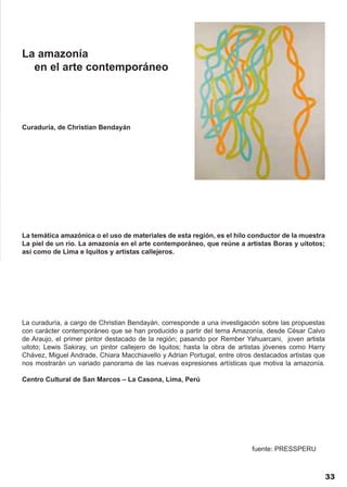 La amazonía
  en el arte contemporáneo




Curaduría, de Christian Bendayán




La temática amazónica o el uso de materiales de esta región, es el hilo conductor de la muestra
La piel de un río. La amazonía en el arte contemporáneo, que reúne a artistas Boras y uitotos;
así como de Lima e Iquitos y artistas callejeros.




La curaduría, a cargo de Christian Bendayán, corresponde a una investigación sobre las propuestas
con carácter contemporáneo que se han producido a partir del tema Amazonía, desde César Calvo
de Araujo, el primer pintor destacado de la región; pasando por Rember Yahuarcani, joven artista
uitoto; Lewis Sakiray, un pintor callejero de Iquitos; hasta la obra de artistas jóvenes como Harry
Chávez, Miguel Andrade, Chiara Macchiavello y Adrian Portugal, entre otros destacados artistas que
nos mostrarán un variado panorama de las nuevas expresiones artísticas que motiva la amazonía.

Centro Cultural de San Marcos – La Casona, Lima, Perú




                                                                           fuente: PRESSPERU



                                                                                                      33
 