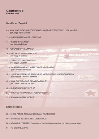 Contenido
ENERO 2008



Sección en Español


6 – ALGUNAS IDEAS ALREDEDOR DE LA OBRA RECIENTE DE LUCÍA MADRIZ
    por Jorge Albán Dobles

13 - JORGE BRANTMAYER: CAUTIVAS

14 – “CONCRETE LINKS”
     por Marcela Römer

18 - “OSCAR BONY. EL MAGO”

26 – ART BASEL MIAMI BEACH 07
     por Mary A. Collins

32 - “PALAZZO” – POLIBIO DIAZ
    por Sayuri Guzmán

33 – “LA AMAZONIA EN EL ARTE CONTEMPORANEO”
      por Christian Berdayán

38 - “¿QUE QUIEREN LAS IMAGENES?. VIDEO DESDE HISPANOAMERICA
      por Rodolfo Kronfle Chambers

42 – “UNA CULTURA QUE PASA DE AGACHE”
     por Carlos Uribe de los Rios

48 – BUENOS AIRES PHOTO 07

51 – “PROYECTO BANDERA”. JOSUE PELLOT

52 - ROMAN SINGER. WORKS



English section


58 – ENOC PEREZ. MOCA at GOLDMAN WAREHOUSE

59 – “SENEEZE 80 X 80: A FEATUR(ED) FILM”

60 - ARAMIS GUTIERREZ. Even Now, In The Final Hour of My Life, I’m Falling In Love Again

61 – TO DIE DREAMING



                                                                                           2
 