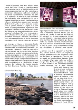 Uno de los aspectos clave de la mayoría de las
piezas escogidas, y tal vez la característica más
meritoria de la obra en su conjunto, es la manera
en que se potencia la precariedad o sencillez de
elementos y métodos de producción para lograr
resultados profundamente afectantes: me refie-
ro al imperativo de tener que lograr resultados
efectivos pese a estar condicionados por –en la
mayoría de países– endebles plataformas cultu-
rales, un coleccionismo conservador, carencias
de financiación, etc. en otras palabras, en con-
vertir el apremio material en un plus de la obra,
en un forzoso aglutinador de ingenio que inevi-        Alexander Apostol, Them as a Fountain,
tablemente contrasta con las mega-producciones
de ‘videoarte’ que podemos encontrar en los cir-       algún lugar, la voz que da testimonio de un pa-
cuitos del ‘mainstream’. Tal como ha sucedido en       sado o un presente particular, resuena cada vez
otras latitudes el impacto de las cada vez más         más en los canales globales de amplificación.
accesibles tecnologías –en costo y facilidad de        Sin embargo, no se trata meramente de lan-
uso– está transformando a su vez los volúmenes         zar una ubicación e historia particular a la caco-
de producción en nuevos medios en la región.           fonía pluralista de voces dispares que buscan
                                                       contar una historia, sino más bien rozar el sen-
Las obras que se incluyen en la muestra, alejadas      tido de la narración, un testimonio del tiempo, de
de inclinaciones meramente experimentales, han         la vida, en contra de los poderes estructurales
sido articuladas en cuatro núcleos temáticos –ciu-     que nos moldean de diferente e igual manera”.
dad, historia, conciencia y memoria–, aspirando a
que los diálogos que produzcan entre sí activen        La primera parte de la exposición se titula ‘¡Ciu-
una cadena de sentidos complementarios. Estos          dad, cámara, acción!’ y reúne un conjunto de
sentidos se engrosan al ser informados por la at-      trabajos protagonizados por imaginarios urba-
mósfera del sitio desde el cual se pronuncian; se ha   nos. La ciudad se presenta aquí como un plató
puesto énfasis en que cada pieza acuse especifici-     atravesado por problemáticas diversas, desde
dades contextuales de su lugar de origen, y aquello    la ironización del proyecto modernista en Cara-
tiene un propósito en la conformación de esta          cas que hace Alexander Apóstol, que contrasta
muestra. En palabras del teórico poscolo-              la franca decadencia del pretencioso esplendor
nial Iain Chambers, “cuando se habla desde             urbano impulsado por el auge petrolero
                                                                             de los años cincuenta, has-
                                                                             ta una sensible poética de
Donna Conlon, Marea Baja                                                     Donna Conlon –de tintes
                                                                             medioambientalistas– ante
                                                                             el explosivo crecimiento de
                                                                             Ciudad de Panamá; y des-
                                                                             de los panoramas noctur-
                                                                             nos de La Habana que nos
                                                                             brinda Analía Amaya –un
                                                                             exquisito juego de luces y
                                                                             música–, hasta un acerca-
                                                                             miento de una mugre vi-
                                                                             driera en Guayaquil, la cual
                                                                             puede actuar como metáfo-
                                                                             ra de la tónica de desarrollo
                                                                             que ha transformado a la
                                                                             ciudad, y sobre la cual Juan
                                                                             Caguana ensaya una serie
                                                                             de dibujos que destilan un
                                                                             adolescente humor lúbrico.


                                                                                                         39
 