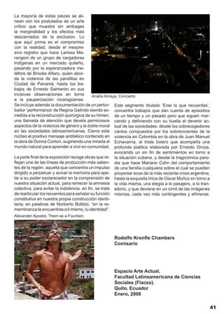 La mayoría de estas piezas se ali-
nean con los postulados de un arte
crítico que muestra sin ambages
la marginalidad y los efectos más
descarnados de la exclusion. Lo
que aquí prima es el compromiso
con la realidad, desde el inexpre-
sivo registro que hace Larissa Ma-
rangoni de un grupo de cargadores
indígenas en un mercado quiteño,
pasando por la esperanzadora me-
táfora de Brooke Alfaro, quien abor-
da la violencia de las pandillas en
Ciudad de Panamá, hasta los tra-
bajos de Ernesto Salmerón en sus
incisivas observaciones en torno            Analía Amaya, Concierto
a la pauperización nicaragüense.
Se incluye además la documentación de un pertur- Este segmento titulado ‘Eres lo que recuerdas’,
bador ‘performance’ de Regina Galindo siendo so- concentra trabajos que dan cuenta de episodios
metida a la reconstrucción quirúrgica de su himen, de un tiempo y un pasado pero que siguen mar-
una llamada de atención que devela perniciosos cando y definiendo con su huella el devenir ac-
aspectos de la violencia de género y la doble moral tual de las sociedades. desde los sobrecogedores
en las sociedades latinoamericanas. Cierra este cantos compuestos por los sobrevivientes de la
núcleo el positivo mensaje antibélico contenido en violencia en Colombia en la obra de Juan Manuel
la obra de Donna Conlon, sugiriendo una mirada al Echavarría, al triste bolero que acompaña una
mundo natural para aprender a vivir en comunidad. profunda poética elaborada por Ernesto Oroza,
                                                       evocando un sin fin de sentimientos en torno a
La parte final de la exposición recoge obras que re- la situación cubana, y desde la tragicómica paro-
flejan una de las líneas de producción más salien- dia que hace Mariano Cohn del comportamiento
tes de la región, aquella que concentra un impulso de una familia cualquiera sobre el cual se pueden
dirigido a perpetuar y avivar la memoria para ape- proyectar ecos de la más reciente crisis argentina,
lar a su poder esclarecedor en la comprensión de hasta la exquisita lírica de Oscar Muñoz en torno a
nuestra situación actual, para remecer la amnesia la vida misma, una elegía a lo pasajero, a lo tran-
colectiva, para evitar la indolencia, en fin, se trata sitorio, y que deviene en un símil de las imágenes
de rearticular los recuerdos para señalar su función mismas, cada vez más contingentes y efímeras.
constitutiva en nuestra propia construcción identi-
taria; en palabras de Norberto Bobbio, “en la re-
membranza te encuentras a ti mismo, tu identidad”.
Alexander Apostol, Them as a Fountain,




                                                     Rodolfo Kronfle Chambers
                                                     Comisario




                                                     Espacio Arte Actual,
                                                     Facultad Latinoamericana de Ciencias
                                                     Sociales (Flacso).
                                                     Quito, Ecuador
                                                     Enero, 2008

                                                                                                            41
 