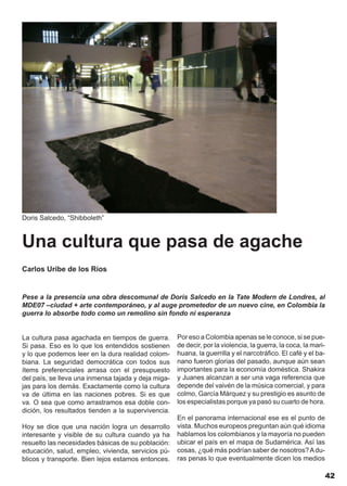 Doris Salcedo, “Shibboleth”



Una cultura que pasa de agache
Carlos Uribe de los Ríos


Pese a la presencia una obra descomunal de Doris Salcedo en la Tate Modern de Londres, al
MDE07 –ciudad + arte contemporáneo, y al auge prometedor de un nuevo cine, en Colombia la
guerra lo absorbe todo como un remolino sin fondo ni esperanza


La cultura pasa agachada en tiempos de guerra.       Por eso a Colombia apenas se le conoce, si se pue-
Si pasa. Eso es lo que los entendidos sostienen      de decir, por la violencia, la guerra, la coca, la mari-
y lo que podemos leer en la dura realidad colom-     huana, la guerrilla y el narcotráfico. El café y el ba-
biana. La seguridad democrática con todos sus        nano fueron glorias del pasado, aunque aún sean
ítems preferenciales arrasa con el presupuesto       importantes para la economía doméstica. Shakira
del país, se lleva una inmensa tajada y deja miga-   y Juanes alcanzan a ser una vaga referencia que
jas para los demás. Exactamente como la cultura      depende del vaivén de la música comercial, y para
va de última en las naciones pobres. Si es que       colmo, García Márquez y su prestigio es asunto de
va. O sea que como arrastramos esa doble con-        los especialistas porque ya pasó su cuarto de hora.
dición, los resultados tienden a la supervivencia.
                                                     En el panorama internacional ese es el punto de
Hoy se dice que una nación logra un desarrollo       vista. Muchos europeos preguntan aún qué idioma
interesante y visible de su cultura cuando ya ha     hablamos los colombianos y la mayoría no pueden
resuelto las necesidades básicas de su población:    ubicar el país en el mapa de Sudamérica. Así las
educación, salud, empleo, vivienda, servicios pú-    cosas, ¿qué más podrían saber de nosotros? A du-
blicos y transporte. Bien lejos estamos entonces.    ras penas lo que eventualmente dicen los medios

                                                                                                                42
 