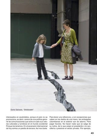 Doris Salcedo, “Shibboleth”


interesados en escándalos, porque el país no se      Para tener una referencia, y con excepciones que
promociona, es decir, carece de una política gene-   caben en los dedos de una mano, las embajadas
ral de comunicaciones que eche al vuelo sus valo-    colombianas en el exterior son de adorno. Para
res culturales y turísticos en el mundo occidental   pagar favores. No hacen nada que se salga de
Porque los tenemos. En el escenario internacional    su rutina, de lo que exijan el presidente o la can-
de hoy somos un paisito de tercera. Así nos duela.   cillería o presione el sector privado. Por ejemplo,

                                                                                                           43
 