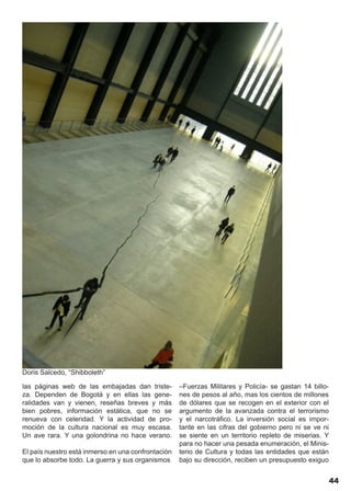 Doris Salcedo, “Shibboleth”

las páginas web de las embajadas dan triste-        –Fuerzas Militares y Policía- se gastan 14 billo-
za. Dependen de Bogotá y en ellas las gene-         nes de pesos al año, mas los cientos de millones
ralidades van y vienen, reseñas breves y más        de dólares que se recogen en el exterior con el
bien pobres, información estática, que no se        argumento de la avanzada contra el terrorismo
renueva con celeridad. Y la actividad de pro-       y el narcotráfico. La inversión social es impor-
moción de la cultura nacional es muy escasa.        tante en las cifras del gobierno pero ni se ve ni
Un ave rara. Y una golondrina no hace verano.       se siente en un territorio repleto de miserias. Y
                                                    para no hacer una pesada enumeración, el Minis-
El país nuestro está inmerso en una confrontación   terio de Cultura y todas las entidades que están
que lo absorbe todo. La guerra y sus organismos     bajo su dirección, reciben un presupuesto exiguo


                                                                                                    44
 