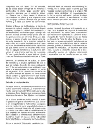 comparado con sus retos: 240 mil millones,               -sionante. Miles de personas han desfilado y re-
de los cuales deben entregar 86 mil millones a           corrido, una o varias veces, la grieta que hizo
Coldeportes, la última “papa caliente” gene-             Salcedo en el piso del edificio, a lo largo de 167
rosamente asignada por el presente gobier-               metros, para simbolizar el resquebrajamien-
no. Dineros que a duras penas le alcanzan                to de los mundos, del norte y del sur, la discri-
para sostener su planta y sus programas ma-              minación, el racismo, el xenofobismo, la dife-
cro, su apoyo colateral a eventos que ya tienen          rencia radical que nunca se cierra ni se sana.
nombre y a otros que tratan de consolidarse.
                                                         En Colombia, de nuevo, poco
Gracias al Banco de la República, a través de
su gerencia cultural, muchas actividades de pro-         A nivel nacional, lo cultural sobresaliente en el
moción y divulgación cultural, de investigación y        2007 giró alrededor de algunos acontecimien-
de restauración, encuentran apoyo. Se logra así          tos importantes, en cierta forma tradicionales,
atender asuntos en este campo que de otra for-           que resulta clave consolidar. El Carnaval de Ba-
ma permanecerían en el limbo. Pero, por des-             rranquilla, El Festival Iberoamericano de Teatro
fortuna, el sector privado, que otrora fuera cla-        en Bogotá, la Feria del Libro de Bogotá, y so-
ve en la financiación de la actividad cultural de        bre todo, el avance prometedor del cine que se
todo orden, ahora tiene un papel marginal, pues          apuntala cada vez más en sus logros y nuevos
no se ha encontrado la manera clara y funcional          públicos gracias al apoyo de la ley del cine im-
de que, como sucede en muchas otras nacio-               pulsada por Mincultura. En resumen, son todos
nes, los apoyos monetarios a la cultura se con-          ellos, excepto la creciente positiva de la cine-
viertan en una atractiva exención de impuestos.          matografía, eventos de tradición, reconocidos
En esto resulta tacaño, y sobre todo de mirada           y esperados, que se cumplieron una vez más.
chata, un Estado representado aquí por la DIAN.

Entonces, el fomento de la cultura, el apoyo
de proyectos y la difusión apropiada de todo lo
que se realiza, depende de pocos protagonis-
tas. Y de un presupuesto muy restringido, que
logra si acaso mantener los procesos en un ni-
vel vegetativo. Si lo cultural marcha detrás de
los demás frentes del Estado, no tiene cuándo
liderar cambios y lograr ciudadanos con menta-
lidades nuevas, abiertas, críticas, globalizadas.

Salcedo, el punto más alto

Sin lugar a dudas, el evento representativo de la
cultura colombiana en el 2007, a nivel internacio-
nal, ha sido la instalación “Shibboleth”, de la artis-
ta bogotana Doris Salcedo, que permanece hasta
febrero en la galería Tate Modern, en Londres.

Es la octava artista del mundo invitada al even-
to patrocinado por la firma Unilever, que consis-
te en entregarle toda la Turbine Hall, un espacio
enorme y solemne como una catedral antigua, a
un creador capaz de desarrollar allí una propues-
ta creativa que conmocione el mundo del arte, o
que proponga un debate de fondo, transforma-
dor. Salcedo es la primera artista latinoamericana
(hombre o mujer) en exponer en la Turbine Hall
de la Tate Modern, en la capital del Reino Unido.

Ahora, el efecto de “Shibboleth” ha sido impre-

                                                                                                              45
 