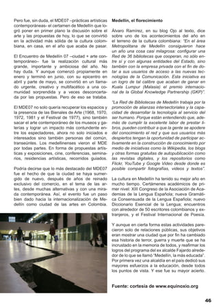 Pero fue, sin duda, el MDE07 –prácticas artísticas   Medellín, el florecimiento
contemporáneas- el certamen de Medellín que lo-
gró poner en primer plano la discusión sobre el      Álvaro Ramírez, en su blog Ojo al texto, dice
arte y las propuestas de hoy, lo que se convirtió    sobre uno de los acontecimientos del año en
en la actividad más sólida de la cultura colom-      el terreno de la cultura colombiana: “En el área
biana, en casa, en el año que acaba de pasar.        Metropolitana de Medellín consiguieron hace
                                                     un año una cosa casi milagrosa: configurar una
El Encuentro de Medellín 07 –ciudad + arte con-      Red de 36 bibliotecas que cooperan, no sólo en-
temporáneo– fue la realización cultural más          tre sí y con algunas entidades del Estado, sino
grande, importante y ambiciosa del año. No           también con la empresa privada con el fin de do-
hay duda. Y aunque comenzó propiamente en            tar a sus usuarios de acceso a las nuevas tec-
enero y terminó en junio, con su epicentro en        nologías de la Comunicación. Esta iniciativa es
abril y parte de mayo, se convirtió en un llama-     un logro de tal calibre que acaban de ganar en
do urgente, creativo y multifacético a una co-       Kuala Lumpur (Malasia) el premio internacio-
munidad sorprendida y a veces desconcerta-           nal de la Global Knowledge Partnership (GKP)”.
da por las propuestas. Pero de eso se trataba.
                                                     “La Red de Bibliotecas de Medellín trabaja por la
El MDE07 no solo quería recuperar los espacios y     promoción de alianzas intersectoriales y la capa-
la presencia de las Bienales de Arte (1968, 1970,    cidad de desarrollar la tecnología al servicio del
1972, 1981 y el Festival de 1977), sino también      ser humano. Porque están entendiendo que, ade-
sacar el arte contemporáneo de los museos y ga-      más de cumplir la excelente labor de prestar li-
lerías y lograr un impacto más contundente en-       bros, pueden contribuir a que la gente se apodere
tre los espectadores, ahora no solo iniciados e      del conocimiento el red y que sus usuarios más
interesados sino también personas del común,         despiertos tengan la oportunidad de participar ac-
transeúntes. Los medellinenses vieron el MDE         tivamente en la construcción de conocimiento por
por todas partes. En forma de propuestas artís-      medio de iniciativas como la Wikipedia, los blogs
ticas y exposiciones, cine, conferencias, semina-    y otras formas gratuitas de autopublicación como
rios, residencias artísticas, recorridos guiados.    las revistas digitales, y los repositorios como
                                                     Flickr, YouTube y Google Video desde donde es
Podría decirse que lo más destacado del MDE07        posible compartir fotografías, videos y textos”.
fue el hecho de que la ciudad se haya sumer-
gido de nuevo, después de años de reinado            La cultura en Medellín ha tenido su mejor año en
exclusivo del comercio, en el tema de las ar-        mucho tiempo. Certámenes académicos de pri-
tes, desde muchas alternativas y con una mira-       mer nivel: XIII Congreso de la Asociación de Aca-
da contemporánea. Así, el evento fue un paso         demias de la Lengua Española; nueva Gramáti-
bien dado hacia la internacionalización de Me-       ca Consensuada de la Lengua Española; nuevo
dellín como ciudad de las artes en Colombia.         Diccionario Esencial de la Lengua; encuentros
                                                     con alrededor de 50 escritores colombianos y ex-
                                                     tranjeros, y el Festival Internacional de Poesía.

                                                     Y aunque en cierta forma estas actividades pare-
                                                     cieron solo de relaciones públicas, sus objetivos
                                                     eran mostrar una ciudad que por fin ha cambiado
                                                     esa historia de terror, guerra y muerte que se ha
                                                     incrustado en la memoria de todos, y reafirmar los
                                                     logros del programa del ex alcalde Fajardo alrede-
                                                     dor de lo que se llamó “Medellín, la más educada”.
                                                     Por primera vez una alcaldía en el país dedicó sus
                                                     mayores esfuerzos a la educación, desde todos
                                                     los puntos de vista. Y ese fue su mayor acierto.


                                                     Fuente: cortesía de www.equinoxio.org


                                                                                                       46
 