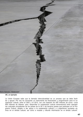 Doris Salcedo, “Shibboleth”
       UE, un ejemplo

       La Unión Europea sabe que la llamada interculturalidad es un proceso que se debe facili-
       tar y apoyar. Por eso ha convenido un instrumento de financiación y programación para la co-
       operación cultural, entre el 2007 y el 2013, con una dotación de 400 millones de euros –unos
       600 millones de dólares- para “desarrollar la cooperación cultural transnacional entre operado-
       res culturales procedentes de los países de la UE o de terceros países que participen en el Pro-
       grama Cultura, dirigido a dar apoyo a la cooperación cultural y a organismos europeos ac-
       tivos en el ámbito cultural, así como a recabar y difundir información en el ámbito cultural”.

                                                                                                          47
 