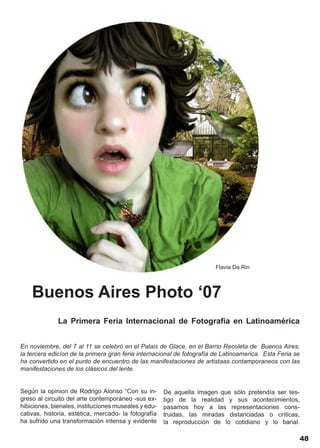 Flavia Da Rin




    Buenos Aires Photo ‘07
              La Primera Feria Internacional de Fotografía en Latinoamérica


En noviembre, del 7 al 11 se celebró en el Palais de Glace, en el Barrio Recoleta de Buenos Aires,
la tercera edicíon de la primera gran feria internacional de fotografía de Latinoamerica. Esta Feria se
ha convertido en el punto de encuentro de las manifestaciones de artistaas contamporaneos con las
manifestaciones de los clásicos del lente.


Según la opinion de Rodrigo Alonso “Con su in-        De aquella imagen que sólo pretendía ser tes-
greso al circuito del arte contemporáneo -sus ex-     tigo de la realidad y sus acontecimientos,
hibiciones, bienales, instituciones museales y edu-   pasamos hoy a las representaciones cons-
cativas, historia, estética, mercado- la fotografía   truidas, las miradas distanciadas o críticas,
ha sufrido una transformación intensa y evidente      la reproducción de lo cotidiano y lo banal.

                                                                                                          48
 