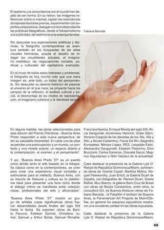 El realismo y la concordancia con el mundo han de-
jado de ser norma. En su relevo, las imágenes re-
flexionan sobre sí mismas, captan las resonancias
de representaciones previas, experimentan con so-
portes y dispositivos, dialogan con la multiplicidad de
las prácticas fotográficas, desde el fotoperiodismo       Fabiana Barreda
a la publicidad, del testimonio a la estampa familiar.

Sin descuidar sus exploraciones estéticas y téc-
nicas, la fotografía contemporánea se aven-
tura también en las búsquedas de las artes
visuales hermanas, acepta el desafío de in-
dagar las visualidades actuales, el imagina-
rio mediático, las negociaciones sociales, po-
líticas y culturales del capitalismo avanzado.

En el cruce de todos estos intereses y problemas,
la fotografía es hoy mucho más que una mera
imagen: es, ante todo, un motor del pensamien-
to. Sin descuidar su destino histórico de plasmar
el universo en el que nace, se proyecta hacia los
campos de la reflexión, el análisis cultural y so-
cial, el desmontaje de los modos de representa-
ción, el imaginario colectivo y la identidad epocal.




En alguna medida, las obras seleccionadas para            Francisco Ayerza, Enrique Moody del siglo XIX, Ali-
esta edición del Premio Petrobras - Buenos Aires          cia Sanguineti, Annemarie Heinrich, Grete Stern,
Photo responden a esta nueva perspectiva; de              Horacio Coppola de las décadas de los 30s, 40s y
ahí su saludable diversidad. En cada una de ellas         50s; y Nicola Costantino, Flavia Da Rin, Alejandro
se percibe una preocupación y un mundo, un con-           Kuropatwa, Marcos López, RES, Leopoldo Estol,
texto y una mirada autoral, un espacio abierto a          Alessandra Sanguinetti, Esteban Pastorino, Dino
la contemplación, el examen y el pensamiento”.            Bruzzone, Carlos Garaicoa, Graciela Sacco, Mag-
                                                          nus Sigurdarson y Nitin Vadukul de la actualidad.
Y así, “Buenos Aires Photo ’07” es un evento
único donde tanto el arte basado en la fotogra-           Cabe destacar la presencia de la Galeria Lyle O.
fía clásica como en la contemporánea, se unen             Reitzel de República Domininaca/Miami, exhibien-
para crear una experiencia visual completa y              do obras de Vicenta Casañ, Martitza Molina, Ra-
estimulante para el intelecto. Buenos Aires, con          quel Paiewonsky, Juan Erlich, la Galería Sicart de
su mezcla de frescura y cultura es la platafor-           España, con fotografias de Ramon Sicart, Gisela
ma ideal para presentar una feria nicho donde             Rafols, Muu Blanco, la galeria Baro Cruz de Brasil
el diálogo íntimo se manifiesta entre coleccio-           con obras de Nicola Constantino, entre otros, la
nistas, profesionales del arte y aficionados”.            consultora GV, de Buenos Airescon obras de Fa-
                                                          biana Barreda , la Pabellón 4 tambien de Buenos
“Buenos Aires Photo ’07” mostró un gru-                   Aires, la Panamerican Art Projects de Miami/Da-
po de artistas cuyas significativas obras fue-            llas, en general los espacios expositivos mostra-
ron desarrolladas desde finales del siglo XIX             ron una excelente calidad en las obras expuestas.
hasta la fecha. Se exponen obras de Beni-
to Panunzi, Esteban Gonnet, Christiano Ju-                Cabe destacar la presencia de la Galeria
nior, Samuel y Arthur Boote, Samuel Rimathé,              Lyle O. Reitzel de República Domininaca/Miami,

                                                                                                            49
 