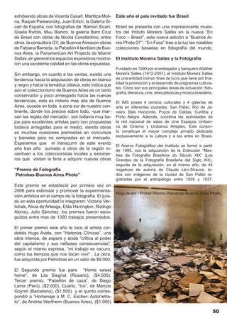 exhibiendo obras de Vicenta Casañ, Martitza Moli-       Este año el país invitado fue Brasil
na, Raquel Paiewonsky, Juan Erlich, la Galería Si-
cart de España, con fotografias de Ramon Sicart,        Brasil se presenta con una impresionante mues-
Gisela Rafols, Muu Blanco, la galeria Baro Cruz         tra del Intituto Moreira Salles en la nueva “En
de Brasil con obras de Nicola Constantino, entre        Foco – Brasil”, esta nueva adición a “Buenos Ai-
otros, la consultora GV, de Buenos Airescon obras       res Photo 07’”, “En Foco” trae a la luz las notables
de Fabiana Barreda , la Pabellón 4 tambien de Bue-      colecciones basadas en fotografía del mundo.
nos Aires, la Panamerican Art Projects de Miami/
Dallas, en general los espacios expositivos mostra-     El Instituto Moreira Salles y la Fotografía
ron una excelente calidad en las obras expuestas.
                                                        Fundado en 1990 por el embajador y banquero Walther
Sin embargo, en cuanto a las ventas, existió una        Moreira Salles (1912-2001), el Instituto Moreira Salles
tendencia hacia la adquisición de obras en blanco       es una entidad civil sin fines de lucro que tiene por fina-
y negro y hacia la temática clásica, esto indica que    lidad la promoción y el desarrollo de programas cultura-
                                                        les. Cinco son sus principales áreas de actuación: foto-
aún el coleccionismo de Buenos Aires es un tanto
                                                        grafía, literatura, cine, artes plásticas y música brasileña.
conservador y poco arriesgado hacia las nuevas
tendencias, esto es notorio mas alla de Buenos          El IMS posee 4 centros culturales y 4 galerías de
Aires, sucede en toda a zona sur de nuestro con-        arte en diferentes ciudades: San Pablo, Río de Ja-
tinente, donde los precios sobre todo, -que mar-        neiro, Belo Horizonte, Poços de Caldas, Curitiba y
can las reglas del mercado-, son todavía muy ba-        Porto Alegre. Además, coordina las actividades de
jos para excelentes artistas pero con propuestas        la red nacional de salas de cine Espaços Uniban-
todavía arrisgadas para el medio, siendo obras          co de Cinema y Unibanco Arteplex. Este conjun-
en muchas ocasiones premiadas en concursos              to constituye el mayor complejo privado dedicado
y bienales pero no compradas en el mercado.             exclusivamente a la cultura y a las artes en Brasil.
Esperamos que el transcurrir de este evento
                                                        El Acervo Fotográfico del Instituto se formó a partir
año tras año sumado a otros de la región in-            de 1995, con la adquisición de la Colección “Mes-
centiven a los coleccionistas locales y extranje-       tres da Fotografia Brasileira do Século XIX” (Los
ros que visitan la feria a adquirir nuevas obras        Grandes de la Fotografía Brasileña del Siglo XIX),
                                                        seguida de la adquisición, en el mismo año, de 44
“Premio de Fotografía                                   negativos de autoría de Claude Lévi-Strauss, to-
 Petrobas-Buenos Aires Photo”                           dos con imágenes de la ciudad de San Pablo re-
                                                        gistradas por el antropólogo entre 1935 y 1937.
Este premio se estableció por primera vez en
2006 para estimular y promover la experimenta-
                                                        Hugo Aveta / Primer Premio Petrobras-Buenos Aires Photo
ción artística en el campo de la fotografía. El jura-
do en esta oportunidad lo integraron: Victoria Ver-
lichak, Alicia de Arteaga, Elda Harrington, Rodrigo
Alonso, Julio Sánchez, los premios fueron esco-
guidos entre mas de 1300 trabajos presentados.

El primer premio este año le toco al artista cor-
dobés Hugo Aveta, con “Historias Clínicas”, una
obra intensa, de aspera y ácida “crîtica al poder
del capitalismo y sus nefastas consecuencias”,
según el mismo expresa, “mi trabajo es oscuro,
como los tiempos que nos tocan vivir”…La obra,
fue adquirida por Petrobras en un valor de $9.000,

El Segundo premio fue para “Home sweet
home”, de Lila Siegrist (Rosario), ($4.500),
Tercer premio, “Pabellón de caza”, de Diego
Lama (Perú), ($2.000), Cuarto, “Ivo”, de Marcos
Goymil (Barcelona), ($1.500) y el quinto corres-
pondió a “Homenaje a M. C. Escher- Autorretra-
to”, de Andrés Wertheim (Buenos Aires), ($1.000)

                                                                                                                        50
 