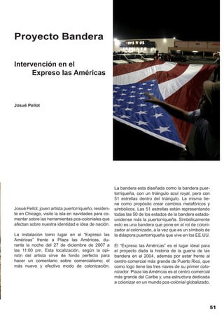 Proyecto Bandera

Intervención en el
      Expreso las Américas



Josué Pellot




                                                       La bandera esta diseñada como la bandera puer-
                                                       torriqueña, con un triángulo azul royal, pero con
                                                       51 estrellas dentro del triángulo. La misma tie-
                                                       ne como propósito crear cambios metafóricos y
Josué Pellot, joven artista puertorriqueño, residen-   simbólicos. Las 51 estrellas están representando
te en Chicago, visito la isla en navidades para co-    todas las 50 de los estados de la bandera estado-
mentar sobre las herramientas pos-coloniales que       unidense más la puertorriqueña. Simbólicamente
afectan sobre nuestra identidad e idea de nación.      esto es una bandera que pone en el rol de coloni-
                                                       zador al colonizado, a la vez que es un símbolo de
La instalación tomo lugar en el “Expreso las           la diáspora puertorriqueña que vive en los EE.UU.
Américas” frente a Plaza las Américas, du-
rante la noche del 27 de diciembre de 2007 a           El “Expreso las Américas” es el lugar ideal para
las 11:00 pm. Esta localización, según la opi-         el proyecto dada la historia de la guerra de las
nión del artista sirve de fondo perfecto para          bandera en el 2004, además por estar frente al
hacer un comentario sobre comercialismo; el            centro comercial más grande de Puerto Rico, que
más nuevo y efectivo modo de colonización.             como logo tiene las tres naves de su primer colo-
                                                       nizador. Plaza las Américas es el centro comercial
                                                       más grande del Caribe y, una estructura dedicada
                                                       a colonizar en un mundo pos-colonial globalizado.




                                                                                                         51
 
