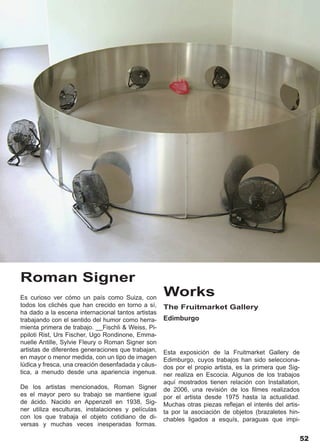 Roman Signer
Es curioso ver cómo un país como Suiza, con
                                                    Works
todos los clichés que han crecido en torno a sí,    The Fruitmarket Gallery
ha dado a la escena internacional tantos artistas
trabajando con el sentido del humor como herra-     Edimburgo
mienta primera de trabajo. __Fischli & Weiss, Pi-
ppiloti Rist, Urs Fischer, Ugo Rondinone, Emma-
nuelle Antille, Sylvie Fleury o Roman Signer son
artistas de diferentes generaciones que trabajan,   Esta exposición de la Fruitmarket Gallery de
en mayor o menor medida, con un tipo de imagen      Edimburgo, cuyos trabajos han sido selecciona-
lúdica y fresca, una creación desenfadada y cáus-   dos por el propio artista, es la primera que Sig-
tica, a menudo desde una apariencia ingenua.        ner realiza en Escocia. Algunos de los trabajos
                                                    aquí mostrados tienen relación con Installation,
De los artistas mencionados, Roman Signer           de 2006, una revisión de los filmes realizados
es el mayor pero su trabajo se mantiene igual       por el artista desde 1975 hasta la actualidad.
de ácido. Nacido en Appenzell en 1938, Sig-         Muchas otras piezas reflejan el interés del artis-
ner utiliza esculturas, instalaciones y películas   ta por la asociación de objetos (brazaletes hin-
con los que trabaja el objeto cotidiano de di-      chables ligados a esquís, paraguas que impi-
versas y muchas veces inesperadas formas.

                                                                                                      52
 