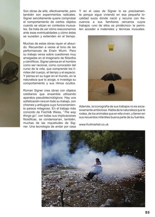 Son obras de arte, efectivamente, pero       Y en el caso de Signer lo es precisamen-
también son experimentos radicales.          te porque sigue viviendo en esa pequeña lo-
Signer sencillamente quiere comprobar        calidad suiza donde nació y recurre con fre-
el comportamiento de ciertos objetos         cuencia a sus familiares cercanos cuyos
cuando se sitúan en contextos inusua-        trabajos -uno de ellos es pirotécnico- le permi-
les. Se trata de ver cómo reaccionamos       ten acceder a materiales y técnicas inusuales.
ante esas eventualidades y cómo éstas
se suceden y extienden en el tiempo.

Muchas de estas obras rayan el absur-
do. Recuerdan a veces al tono de las
performances de Erwin Wurm. Pero
su trabajo versa sobre cuestiones muy
arraigadas en el imaginario de filósofos
y científicos. Signer piensa en el hombre
como ser racional, como conocedor del
curso de la vida, que comprende los lí-
mites del cuerpo, el tiempo y el espacio.
Y piensa en su lugar en el mundo, en la
naturaleza que lo acoge, e investiga su
comportamiento y sus ritmos ocultos.

Roman Signer crea obras con objetos
cotidianos que ensambla utilizando
aparatos pseudotecnológicos. Hay una
sofisticación rara en todo su trabajo, con
chismes y artilugios cuyo funcionamien-
                                             Además, la iconografía de sus trabajos no es exce-
to parece milagroso. En el trabajo más
                                             sivamente ambiciosa. Habla de la naturaleza que le
conocido de Fischli& Weiss, “The way
                                             rodea, de los animales que en ella viven, y tienen en
things go”, con todas sus implicaciones
                                             sus recuerdos infantiles buena parte de su fuentes.
filosóficas, se condensarían, también,
muchas de las inquietudes de Sig-
                                             www.fruitmarket.co.uk
ner. Una tecnología de andar por casa




                                                                                                  53
 