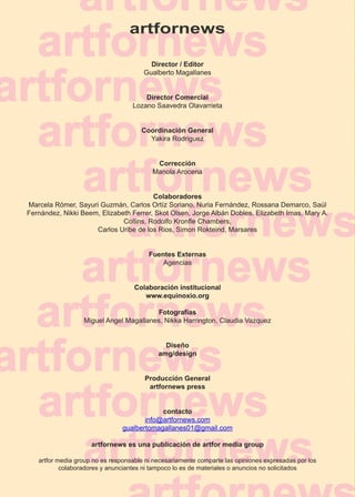 artfornews

                                         Director / Editor
                                       Gualberto Magallanes


                                       Director Comercial
                                   Lozano Saavedra Olavarrieta


                                      Coordinación General
                                        Yakira Rodriguez


                                           Corrección
                                          Manola Arocena


                                        Colaboradores
Marcela Römer, Sayuri Guzmán, Carlos Ortíz Soriano, Nuria Fernández, Rossana Demarco, Saúl
Fernández, Nikki Beem, Elizabeth Ferrer, Skot Olsen, Jorge Albán Dobles, Elizabeth Imas, Mary A.
                              Collins, Rodolfo Kronfle Chambers,
                     Carlos Uribe de los Rios, Simon Rokteind, Marsares


                                         Fuentes Externas
                                             Agencias


                                    Colaboración institucional
                                       www.equinoxio.org

                                        Fotografías
                  Miguel Angel Magallanes, Nikka Harrington, Claudia Vazquez


                                              Diseño
                                            amg/design


                                       Producción General
                                        artfornews press


                                           contacto
                                      info@artfornews.com
                               gualbertomagallanes01@gmail.com

                     artfornews es una publicación de artfor media group

   artfor media group no es responsable ni necesariamente comparte las opiniones expresadas por los
           colaboradores y anunciantes ni tampoco lo es de materiales o anuncios no solicitados


                                                                                                      4
 