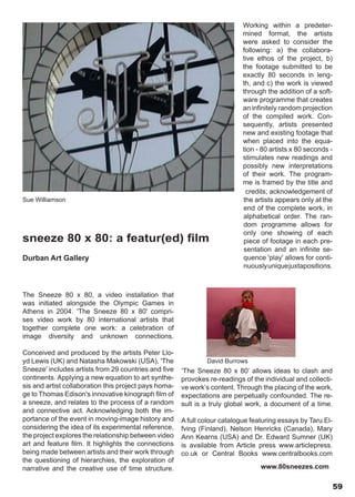 Working within a predeter-
                                                                            mined format, the artists
                                                                            were asked to consider the
                                                                            following: a) the collabora-
                                                                            tive ethos of the project, b)
                                                                            the footage submitted to be
                                                                            exactly 80 seconds in leng-
                                                                            th, and c) the work is viewed
                                                                            through the addition of a soft-
                                                                            ware programme that creates
                                                                            an infinitely random projection
                                                                            of the compiled work. Con-
                                                                            sequently, artists presented
                                                                            new and existing footage that
                                                                            when placed into the equa-
                                                                            tion - 80 artists x 80 seconds -
                                                                            stimulates new readings and
                                                                            possibly new interpretations
                                                                            of their work. The program-
                                                                            me is framed by the title and
                                                                             credits; acknowledgement of
Sue Williamson                                                              the artists appears only at the
                                                                            end of the complete work, in
                                                                            alphabetical order. The ran-
                                                                            dom programme allows for
                                                                            only one showing of each
sneeze 80 x 80: a featur(ed) film                                           piece of footage in each pre-
                                                                            sentation and an infinite se-
Durban Art Gallery                                                          quence 'play' allows for conti-
                                                                            nuously unique juxtapositions.



The Sneeze 80 x 80, a video installation that
was initiated alongside the Olympic Games in
Athens in 2004. 'The Sneeze 80 x 80' compri-
ses video work by 80 international artists that
together complete one work: a celebration of
image diversity and unknown connections.

Conceived and produced by the artists Peter Llo-
yd Lewis (UK) and Natasha Makowski (USA), 'The                 David Burrows
Sneeze' includes artists from 29 countries and five    ‘The Sneeze 80 x 80’ allows ideas to clash and
continents. Applying a new equation to art synthe-     provokes re-readings of the individual and collecti-
sis and artist collaboration this project pays homa-   ve work’s content. Through the placing of the work,
ge to Thomas Edison's innovative kinograph film of     expectations are perpetually confounded. The re-
a sneeze, and relates to the process of a random       sult is a truly global work, a document of a time.
and connective act. Acknowledging both the im-
portance of the event in moving-image history and      A full colour catalogue featuring essays by Taru El-
considering the idea of its experimental reference,    fving (Finland), Nelson Henricks (Canada), Mary
the project explores the relationship between video    Ann Kearns (USA) and Dr. Edward Sumner (UK)
art and feature film. It highlights the connections    is available from Article press www.articlepress.
being made between artists and their work through      co.uk or Central Books www.centralbooks.com
the questioning of hierarchies, the exploration of
narrative and the creative use of time structure.                                 www.80sneezes.com

                                                                                                               59
 