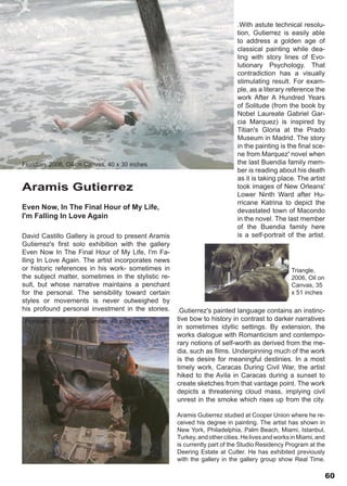 .With astute technical resolu-
                                                                            tion, Gutierrez is easily able
                                                                            to address a golden age of
                                                                            classical painting while dea-
                                                                            ling with story lines of Evo-
                                                                            lutionary Psychology. That
                                                                            contradiction has a visually
                                                                            stimulating result. For exam-
                                                                            ple, as a literary reference the
                                                                            work After A Hundred Years
                                                                            of Solitude (from the book by
                                                                            Nobel Laureate Gabriel Gar-
                                                                            cia Marquez) is inspired by
                                                                            Titian's Gloria at the Prado
                                                                            Museum in Madrid. The story
                                                                            in the painting is the final sce-
                                                                            ne from Marquez' novel when
Floridian, 2006, Oil on Canvas, 40 x 30 inches                              the last Buendia family mem-
                                                                            ber is reading about his death
                                                                            as it is taking place. The artist
Aramis Gutierrez                                                            took images of New Orleans'
                                                                            Lower Ninth Ward after Hu-
                                                                            rricane Katrina to depict the
Even Now, In The Final Hour of My Life,                                     devastated town of Macondo
I'm Falling In Love Again                                                   in the novel. The last member
                                                                            of the Buendia family here
David Castillo Gallery is proud to present Aramis                           is a self-portrait of the artist.
Gutierrez's first solo exhibition with the gallery
Even Now In The Final Hour of My Life, I'm Fa-
lling In Love Again. The artist incorporates news
or historic references in his work- sometimes in                                                 Triangle,
the subject matter, sometimes in the stylistic re-                                               2006, Oil on
sult, but whose narrative maintains a penchant                                                   Canvas, 35
for the personal. The sensibility toward certain                                                 x 51 inches
styles or movements is never outweighed by
his profound personal investment in the stories.     .Gutierrez's painted language contains an instinc-
 Floridian, 2006, Oil on Canvas, 40 x 30 inches      tive bow to history in contrast to darker narratives
                                                     in sometimes idyllic settings. By extension, the
                                                     works dialogue with Romanticism and contempo-
                                                     rary notions of self-worth as derived from the me-
                                                     dia, such as films. Underpinning much of the work
                                                     is the desire for meaningful destinies. In a most
                                                     timely work, Caracas During Civil War, the artist
                                                     hiked to the Avila in Caracas during a sunset to
                                                     create sketches from that vantage point. The work
                                                     depicts a threatening cloud mass, implying civil
                                                     unrest in the smoke which rises up from the city.

                                                     Aramis Gutierrez studied at Cooper Union where he re-
                                                     ceived his degree in painting. The artist has shown in
                                                     New York, Philadelphia, Palm Beach, Miami, Istanbul,
                                                     Turkey, and other cities. He lives and works in Miami, and
                                                     is currently part of the Studio Residency Program at the
                                                     Deering Estate at Cutler. He has exhibited previously
                                                     with the gallery in the gallery group show Real Time.

                                                                                                                60
 