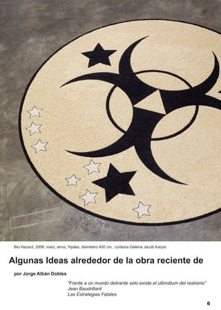 Bio Hazard, 2006, maíz, arroz, frijoles, diámtetro 400 cm, cortesía Galería Jacob Karpio


Algunas Ideas alrededor de la obra reciente de
 por Jorge Albán Dobles

                               "Frente a un mundo delirante solo existe el ultimátum del realismo”
                               Jean Baudrillard
                               Las Estrategias Fatales
                                                                                                     6
 