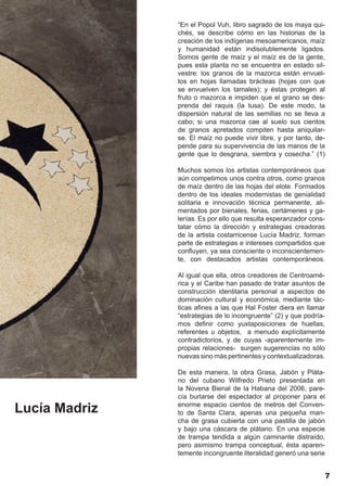 “En el Popol Vuh, libro sagrado de los maya qui-
               chés, se describe cómo en las historias de la
               creación de los indígenas mesoamericanos, maíz
               y humanidad están indisolublemente ligados.
               Somos gente de maíz y el maíz es de la gente,
               pues esta planta no se encuentra en estado sil-
               vestre: los granos de la mazorca están envuel-
               tos en hojas llamadas brácteas (hojas con que
               se envuelven los tamales); y éstas protegen al
               fruto o mazorca e impiden que el grano se des-
               prenda del raquis (la tusa). De este modo, la
               dispersión natural de las semillas no se lleva a
               cabo; si una mazorca cae al suelo sus cientos
               de granos apretados compiten hasta aniquilar-
               se. El maíz no puede vivir libre, y por tanto, de-
               pende para su supervivencia de las manos de la
               gente que lo desgrana, siembra y cosecha.” (1)

               Muchos somos los artistas contemporáneos que
               aún competimos unos contra otros, como granos
               de maíz dentro de las hojas del elote. Formados
               dentro de los ideales modernistas de genialidad
               solitaria e innovación técnica permanente, ali-
               mentados por bienales, ferias, certámenes y ga-
               lerías. Es por ello que resulta esperanzador cons-
               tatar cómo la dirección y estrategias creadoras
               de la artista costarricense Lucía Madriz, forman
               parte de estrategias e intereses compartidos que
               confluyen, ya sea consciente o inconscientemen-
               te, con destacados artistas contemporáneos.

               Al igual que ella, otros creadores de Centroamé-
               rica y el Caribe han pasado de tratar asuntos de
               construcción identitaria personal a aspectos de
               dominación cultural y económica, mediante tác-
               ticas afines a las que Hal Foster diera en llamar
               “estrategias de lo incongruente” (2) y que podría-
               mos definir como yuxtaposiciones de huellas,
               referentes u objetos, a menudo explícitamente
               contradictorios, y de cuyas -aparentemente im-
               propias relaciones- surgen sugerencias no sólo
               nuevas sino más pertinentes y contextualizadoras.

               De esta manera, la obra Grasa, Jabón y Pláta-
               no del cubano Wilfredo Prieto presentada en
               la Novena Bienal de la Habana del 2006, pare-
               cía burlarse del espectador al proponer para el

Lucía Madriz   enorme espacio cientos de metros del Conven-
               to de Santa Clara, apenas una pequeña man-
               cha de grasa cubierta con una pastilla de jabón
               y bajo una cáscara de plátano. En una especie
               de trampa tendida a algún caminante distraído,
               pero asimismo trampa conceptual, ésta aparen-
               temente incongruente literalidad generó una serie


                                                                    7
 