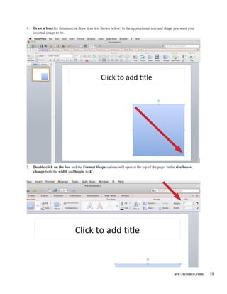 artforscience.com 19
4.	 Draw a box (for this exercise draw it as it is shown below) to the approximate size and shape you want your
inserted image to be.
5.	 Double click on the box and the Format Shape options will open at the top of the page. In the size boxes,
change both the width and height to 4".
 