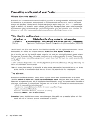 26 artforscience.com
Formatting and layout of your Poster
Where does one start !?!
Posters are used to communicate information, therefore you should be thinking about what information you want
to communicate. A great poster is one that presents its information clearly, and succinctly. Think of your poster
as a talk, not as a paper. It should be ONE thought, ONE process, or ONE idea – NOT MANY!!! It should be as
simple as possible, with supporting images and short blocks of text that describe those images, most importantly...
all images must relate to your message and you should minimize the use of text to only the barest essentials! No
abstracts, no wordy titles, backgrounds/introductions, conclusions, and no long reference section.
Title, identity, and location
	
The title should sum up the entire poster in as few a words as possible. The title is generally centered but can also
be aligned left. It is usually in a 100 point, sans-serif, BOLD, font (Arial, Myriad, Verdana, etc.).
On the next line add your first name (do not use initials for your name, any additional first names can use initials),
last name, and the name(s) of any other major contributors to the work represented in the poster. The presenting
author's name is always first and the major professor's name is always last. This line is also usually centered and is
usually 75 pts.
Add the location of the presented work, including department(s), university affiliation(s), state, zip and country. This
line is also centered and is usually 55 pts.
Note: All of these fonts and sizes are adjustable, as is the vertical space (leading) between the lines of text. We are
giving you what we have found to work best over the years. Use whatever you feel is appropriate!
The abstract
Posters used to start with an abstract, but the abstract is just an outline of the information that is on the poster.
Therefore, there is no need to put a copy of the abstract on your poster, since your poster is the abstract! A better
idea would be to start your poster with an Introduction. One that includes enough background to allow the viewer of
your poster to understand the presented data. Also make sure you include the following information on your poster:
	 • why is the presented information important?
	 • how does the presented information further the current body of knowledge.
	 • a brief explanation of the methods.
	 • a succinct statement of the results, conclusions or summary.
	 • references, DO NOT leave off the references!
Remember: Posters should help you engage your colleagues in dialog while you are standing in front of it. They
should help you get your point across to as many people as possible.
 