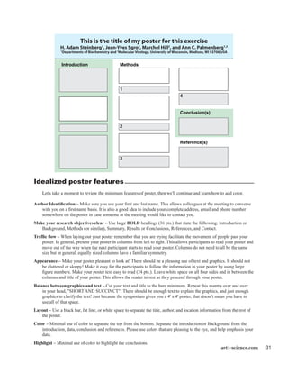 artforscience.com 31
Idealized poster features
	 Let's take a moment to review the minimum features of poster, then we'll continue and learn how to add color.
Author Identification – Make sure you use your first and last name. This allows colleagues at the meeting to converse
with you on a first name basis. It is also a good idea to include your complete address, email and phone number
somewhere on the poster in case someone at the meeting would like to contact you.
Make your research objectives clear – Use large BOLD headings (36 pts.) that state the following: Introduction or
Background, Methods (or similar), Summary, Results or Conclusions, References, and Contact.
Traffic flow – When laying out your poster remember that you are trying facilitate the movement of people past your
poster. In general, present your poster in columns from left to right. This allows participants to read your poster and
move out of the way when the next participant starts to read your poster. Columns do not need to all be the same
size but in general, equally sized columns have a familiar symmetry.
Appearance – Make your poster pleasant to look at! There should be a pleasing use of text and graphics. It should not
be cluttered or sloppy! Make it easy for the participants to follow the information in your poster by using large
figure numbers. Make your poster text easy to read (24 pts.). Leave white space on all four sides and in between the
columns and title of your poster. This allows the reader to rest as they proceed through your poster.
Balance between graphics and text – Cut your text and title to the bare minimum. Repeat this mantra over and over
in your head, "SHORT AND SUCCINCT"! There should be enough text to explain the graphics, and just enough
graphics to clarify the text! Just because the symposium gives you a 4' x 4' poster, that doesn't mean you have to
use all of that space.
Layout – Use a black bar, fat line, or white space to separate the title, author, and location information from the rest of
the poster.
Color – Minimal use of color to separate the top from the bottom. Separate the introduction or Background from the
introduction, data, conclusion and references. Please use colors that are pleasing to the eye, and help emphasis your
data.
Highlight – Minimal use of color to highlight the conclusions.
Introduction
Conclusion(s)
Reference(s)
Methods
1
2
3
4
This is the title of my poster for this exercise
H. Adam Steinberg1
, Jean-Yves Sgro2
, Marchel Hill2
, and Ann C. Palmenberg1,2
1
Departments of Biochemistry and 2
Molecular Virology, University of Wisconsin, Madison, WI 53706 USA
 