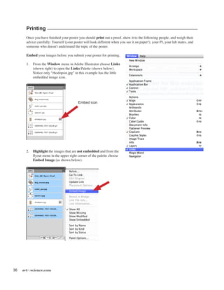 36 artforscience.com
Printing
Once you have finished your poster you should print out a proof, show it to the following people, and weigh their
advice carefully: Yourself (your poster will look different when you see it on paper!), your PI, your lab mates, and
someone who doesn't understand the topic of the poster.
Embed your images before you submit your poster for printing.
1.	 From the Window menu in Adobe Illustrator choose Links
(shown right) to open the Links Palette (shown below).
Notice only "rhodopsin.jpg" in this example has the little
embedded image icon.
2.	 Highlight the images that are not embedded and from the
flyout menu in the upper right corner of the palette choose
Embed Image (as shown below).
Embed icon
 