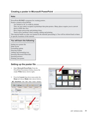 artforscience.com 39
Creating a poster in Microsoft PowerPoint
Note:
PowerPoint IS NOT a program for creating posters.
Posters created in PowerPoint:
	 Are limited to 56" in width by default.
	 They are not widely accepted at printshops that print posters. Many places require you to convert
them to PDF files first.
	 Have longer processing and printing times.
	 Tend to have problems when creating, editing and printing.
This tutorial builds on what was learned in the tutorials proceeding it. You will be referred back to them
in specific locations of this tutorial.
You will learn the following:
Setting up a poster file
Slide layout
Formatting palette
Drawing toolbar
Adding and formatting text
Inserting Microsoft Word files
Inserting pictures
Printing your poster
Setting up the poster file
1.	 Open Microsoft PowerPoint. From the
PowerPoint Presentation Gallery choose the
simple White theme (shown right).
2.	 From the Layout drop down menu under the
Home tab choose Blank slide (shown below).
 