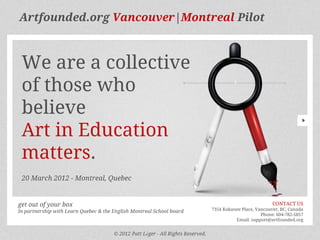 Artfounded.org Vancouver|Montreal Pilot



 We are a collective
 of those who
 believe
 Art in Education
 matters.
 20 March 2012 - Montreal, Quebec


get out of your box                                                                                          CONTACT US
In partnership with Learn Quebec & the English Montreal School board              7354 Kokanee Place, Vancouver, BC, Canada
                                                                                                        Phone: 604-782-5857
                                                                                            Email: support@artfounded.org


                                       © 2012 Patt Léger - All Rights Reserved.
 