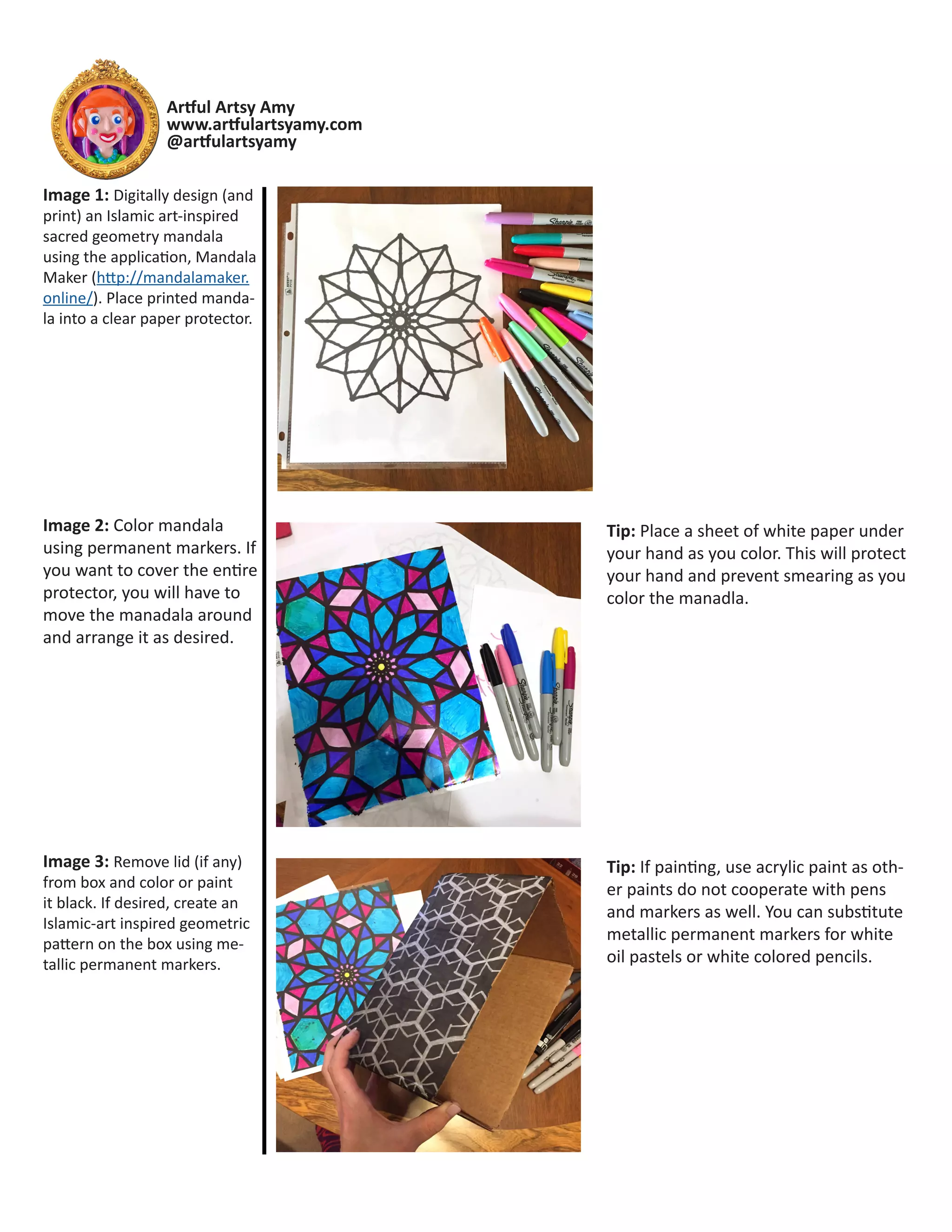 Artful Artsy Amy
www.artfulartsyamy.com
@artfulartsyamy
Tip: Place a sheet of white paper under
your hand as you color. This will protect
your hand and prevent smearing as you
color the manadla.
Tip: If painting, use acrylic paint as oth-
er paints do not cooperate with pens
and markers as well. You can substitute
metallic permanent markers for white
oil pastels or white colored pencils.
Image 1: Digitally design (and
print) an Islamic art-inspired
sacred geometry mandala
using the application, Mandala
Maker (http://mandalamaker.
online/). Place printed manda-
la into a clear paper protector.
Image 2: Color mandala
using permanent markers. If
you want to cover the entire
protector, you will have to
move the manadala around
and arrange it as desired.
Image 3: Remove lid (if any)
from box and color or paint
it black. If desired, create an
Islamic-art inspired geometric
pattern on the box using me-
tallic permanent markers.
 