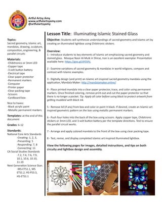 Artful Artsy Amy
www.artfulartsyamy.com
@artfulartsyamy
Lesson Title: Illuminating Islamic Stained Glass
Objective: Students will synthesize understandings of sacred geometry and Islamic art by
creating an illuminated lightbox using Chibitronic stickers.
Overview:
1 - Introduce students to key elements of Islamic art emphasizing sacred geometry and
stained glass. Mosque Nasir Al-Mulk in Shiraz, Iran is an excellent exemplar. Presentation
available here: https://goo.gl/dYSVhj
2 - Examine variations of sacred geometry & mandalas in world religions; compare and
contrast with Islamic examples.
3 - Digitally design (and print) an Islamic art-inspired sacred geometry mandala using the
application, Mandala Maker: http://mandalamaker.online/
4 - Place printed mandala into a clear paper protector, trace, and color using permanent
markers. Once finished coloring, remove print-out and cut the paper protector so that
there is no longer a pocket. Tip: Apply all color before using black to protect artwork from
getting muddied with black ink.
5 - Remove lid (if any) from box and color or paint it black. If desired, create an Islamic-art
inspired geometric pattern on the box using metallic permanent markers.
6 - Push four holes into the back of the box using scissors. Apply copper tape, Chibitronic
stickers or 3mm LED, and 3-volt button battery per the template directions. Test to ensure
the parallel circuit works.
7 - Arrange and apply colored mandala to the front of the box using clear packing tape.
8 - Test, revise, and display completed Islamic-art inspired illuminated lightbox.
View the following pages for images, detailed instructions, and tips on both
circuity and lightbox design and assembly.
Topics:
Sacred geometry, Islamic art,
mandalas, drawing, sculpture,
composition, engineering, &
parallel circuits
Materials:
-Chibitronics or 3mm LED
-Copper tape
-3 volt button battery
-Electrical tape
-Clear paper protector
-Permanent markers
-Computer
-Printer paper
-Clear packing tape
-Scissors
-Cardboard box
Nice to haves:
-Black acrylic paint
-Metallic permanent markers
Templates: at the end of this
document
Grades: 6-12
Standards:
National Core Arts Standards
	 -Creating: 1, 2, 3,
	 -Presenting: 5
	 -Responding: 7, 8
	 -Connecting: 11
CA Social Studies Standards
	 -7.2, 7.4, 7.6, 7.9,
	 10.1, 10.6, 10.10,
	 11.10
Next Generation Science Stan.
	 -MS-ETS1.1, MS
	 ETS1.2, HS-PS3.3,
	 HS-ETS1.1
 