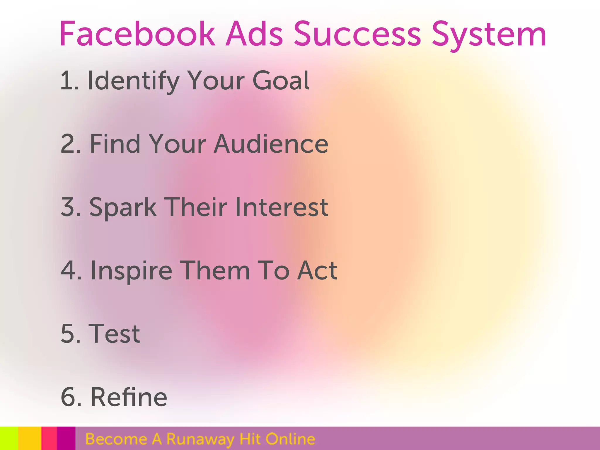 Facebook Ads Success System 
1. Identify Your Goal 
2. Find Your Audience 
3. Spark Their Interest 
4. Inspire Them To Act 
5. Test 
6. Refine 
 