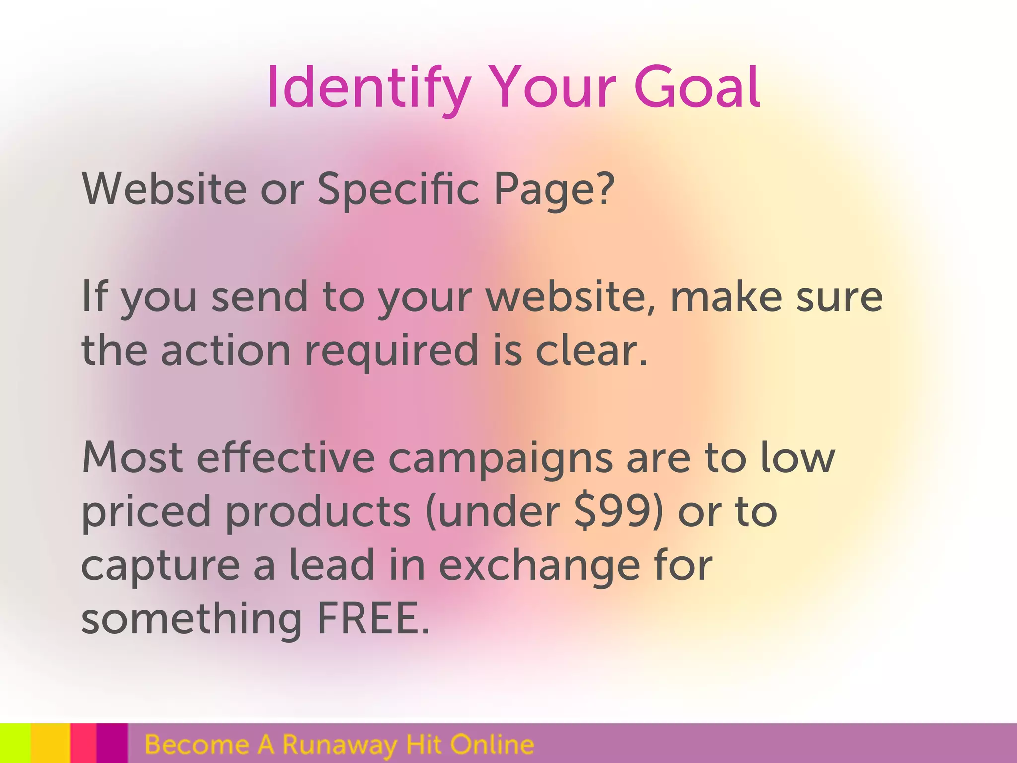 Identify Your Goal 
Website or Specific Page? 
If you send to your website, make sure 
the action required is clear. 
Most effective campaigns are to low 
priced products (under $99) or to 
capture a lead in exchange for 
something FREE. 
 