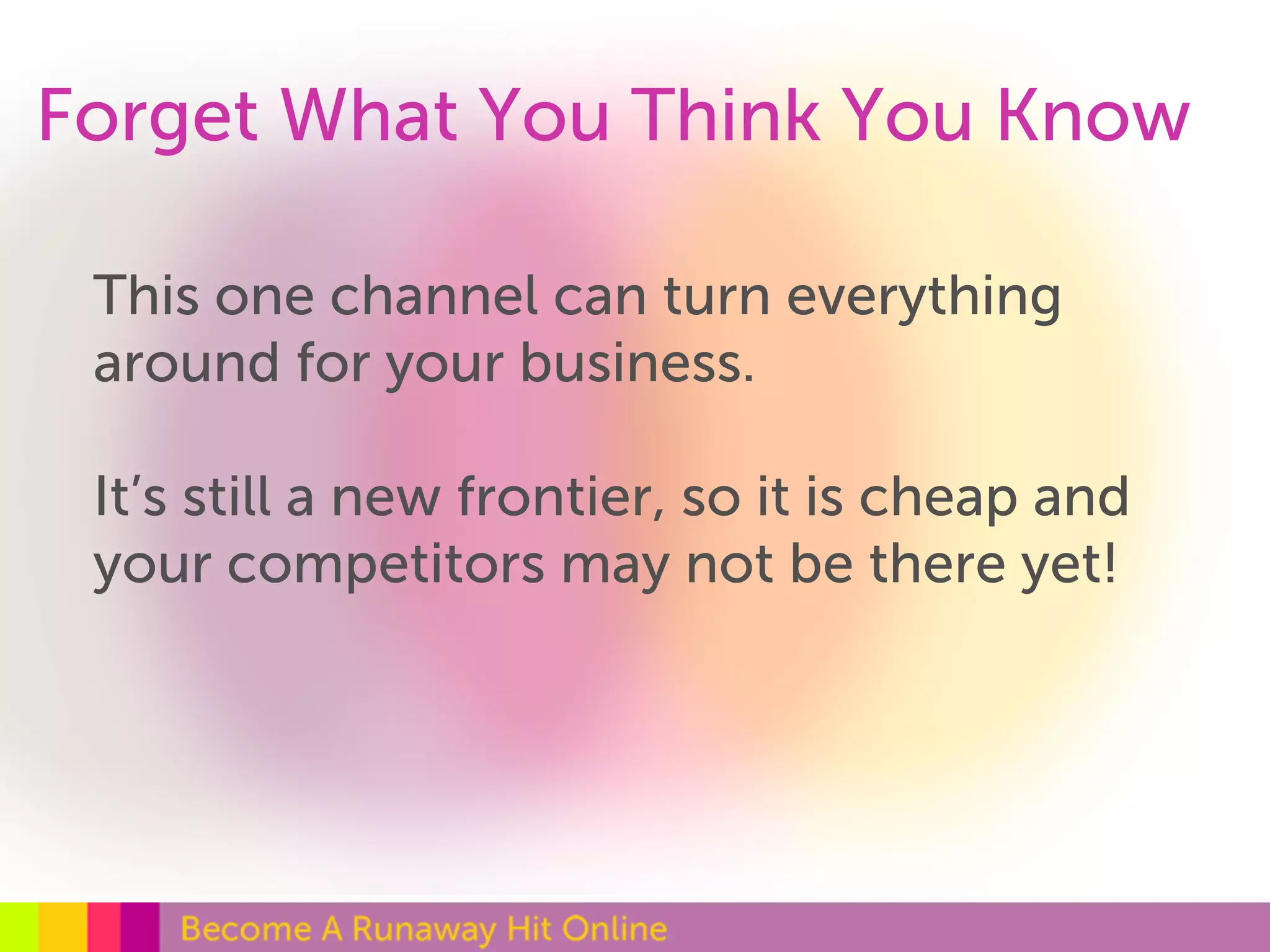 Forget What You Think You Know 
This one channel can turn everything 
around for your business. 
It’s still a new frontier, so it is cheap and 
your competitors may not be there yet! 
 