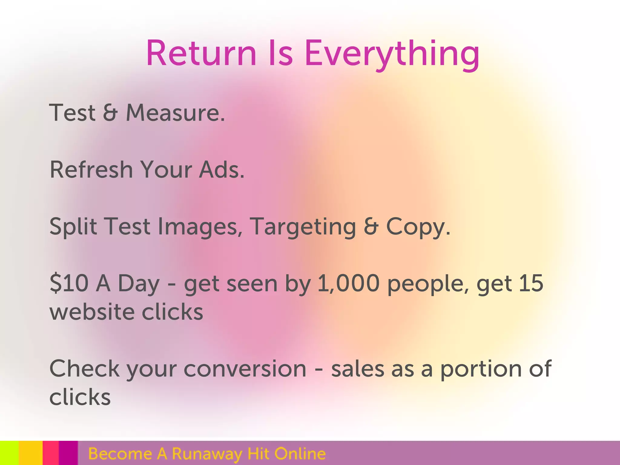 Return Is Everything 
Test & Measure. 
Refresh Your Ads. 
Split Test Images, Targeting & Copy. 
$10 A Day - get seen by 1,000 people, get 15 
website clicks 
Check your conversion - sales as a portion of 
clicks 
 