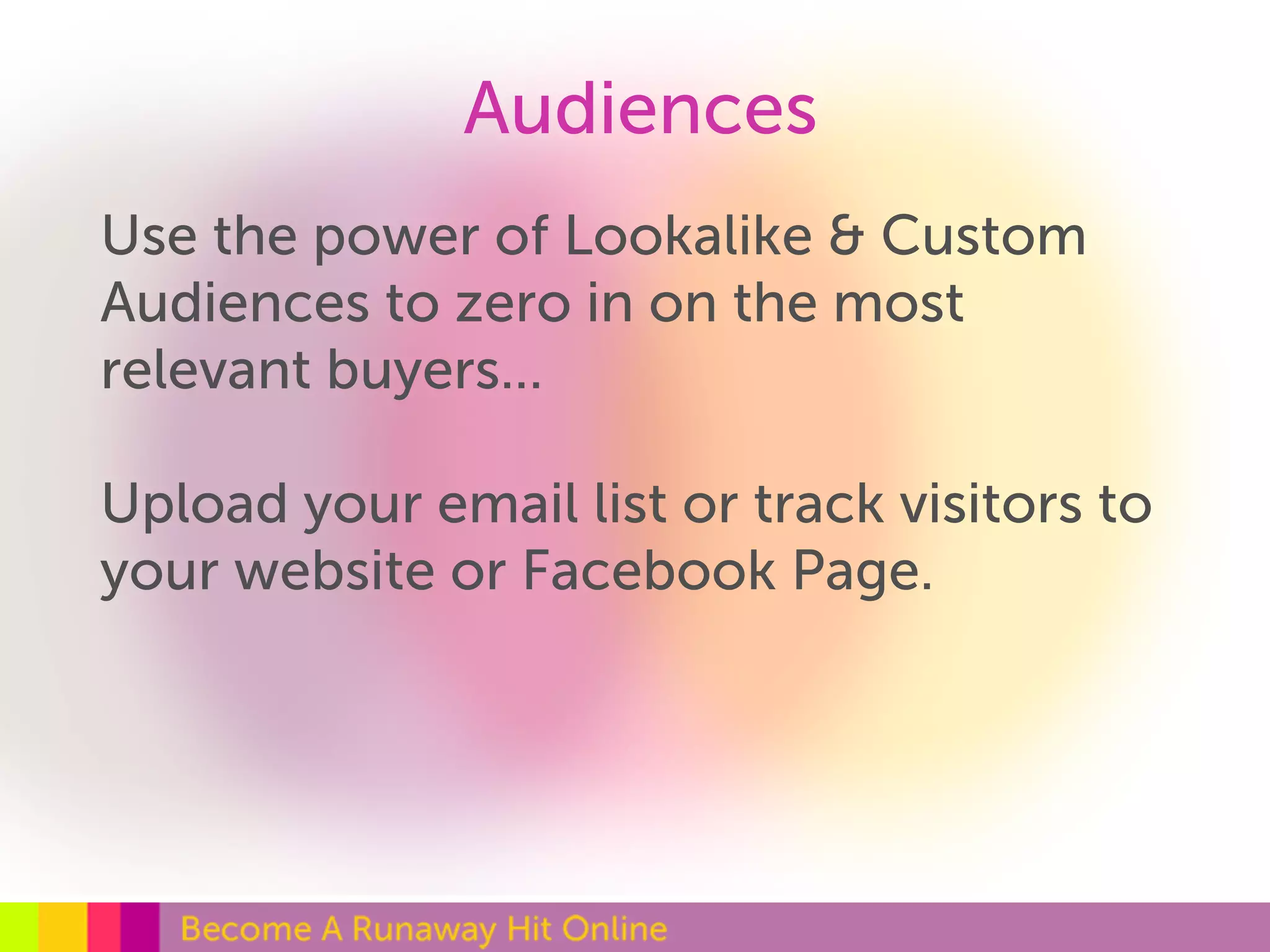 Audiences 
Use the power of Lookalike & Custom 
Audiences to zero in on the most 
relevant buyers... 
Upload your email list or track visitors to 
your website or Facebook Page. 
 