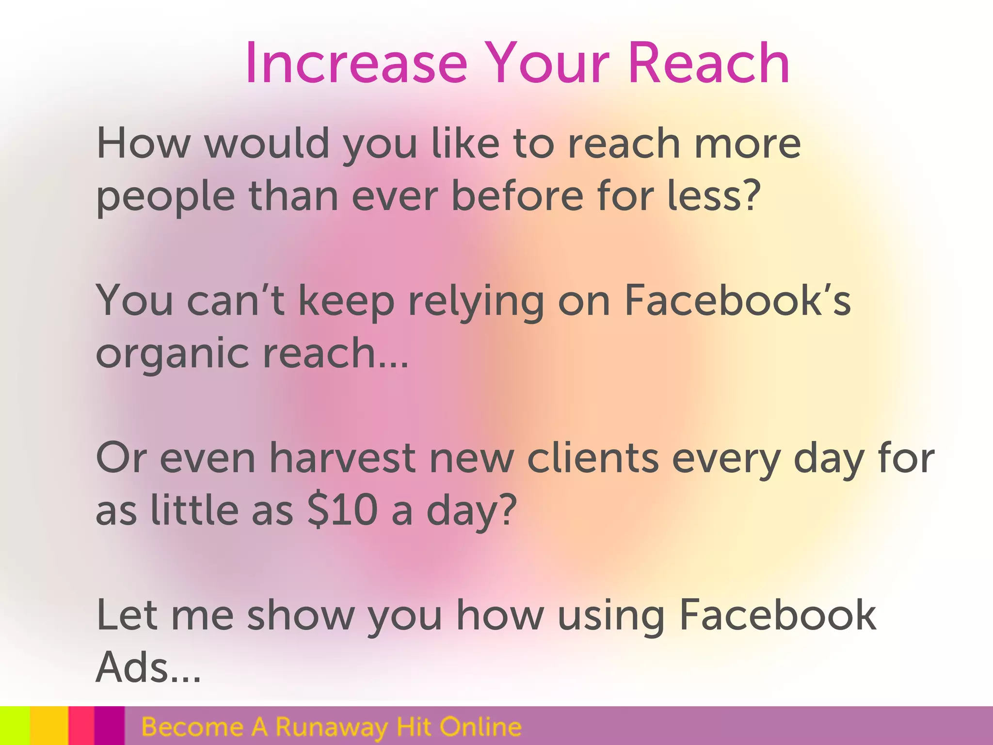 Increase Your Reach 
How would you like to reach more 
people than ever before for less? 
You can’t keep relying on Facebook’s 
organic reach... 
Or even harvest new clients every day for 
as little as $10 a day? 
Let me show you how using Facebook 
Ads... 
 