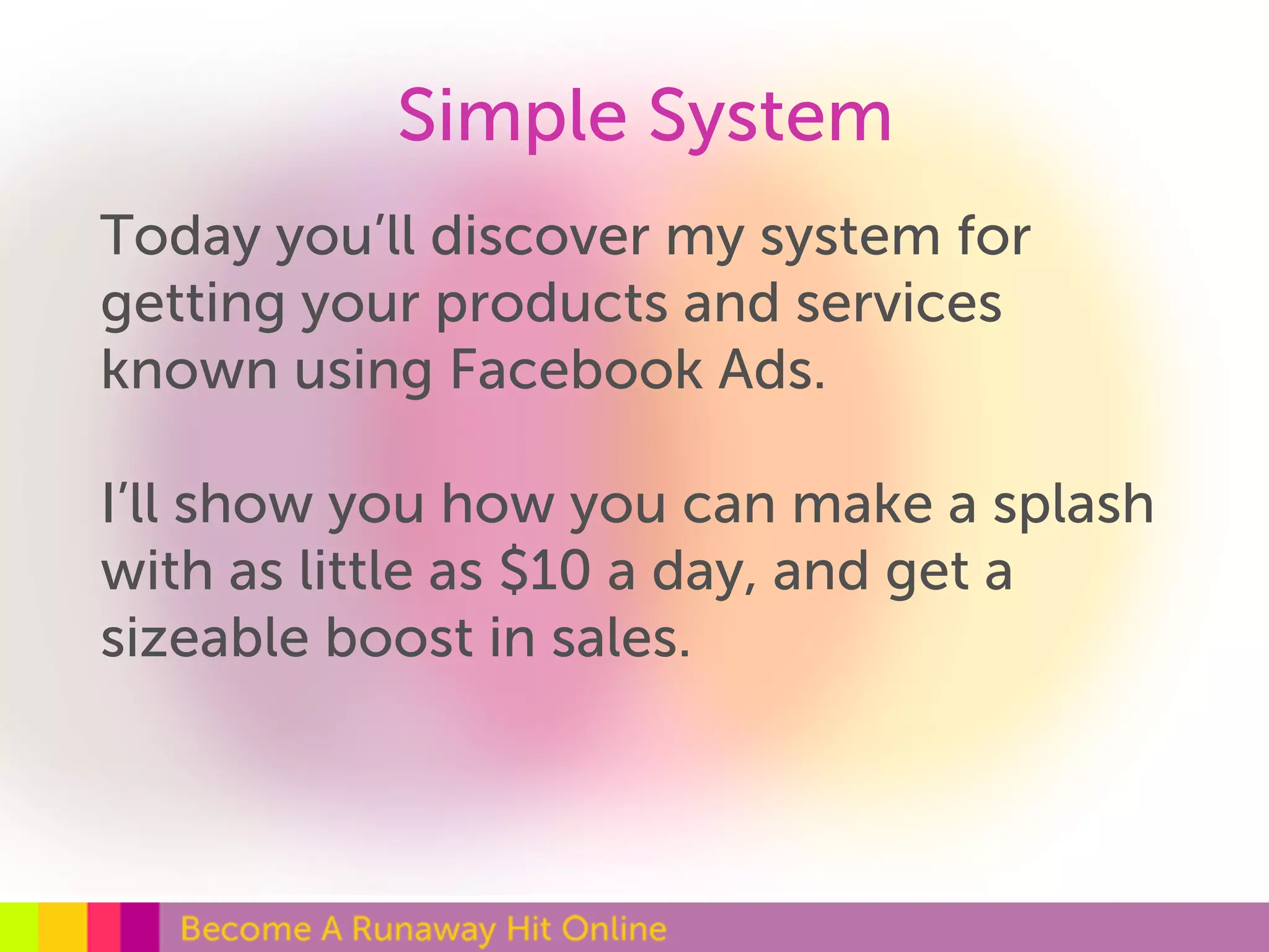 Simple System 
Today you’ll discover my system for 
getting your products and services 
known using Facebook Ads. 
I’ll show you how you can make a splash 
with as little as $10 a day, and get a 
sizeable boost in sales. 
 