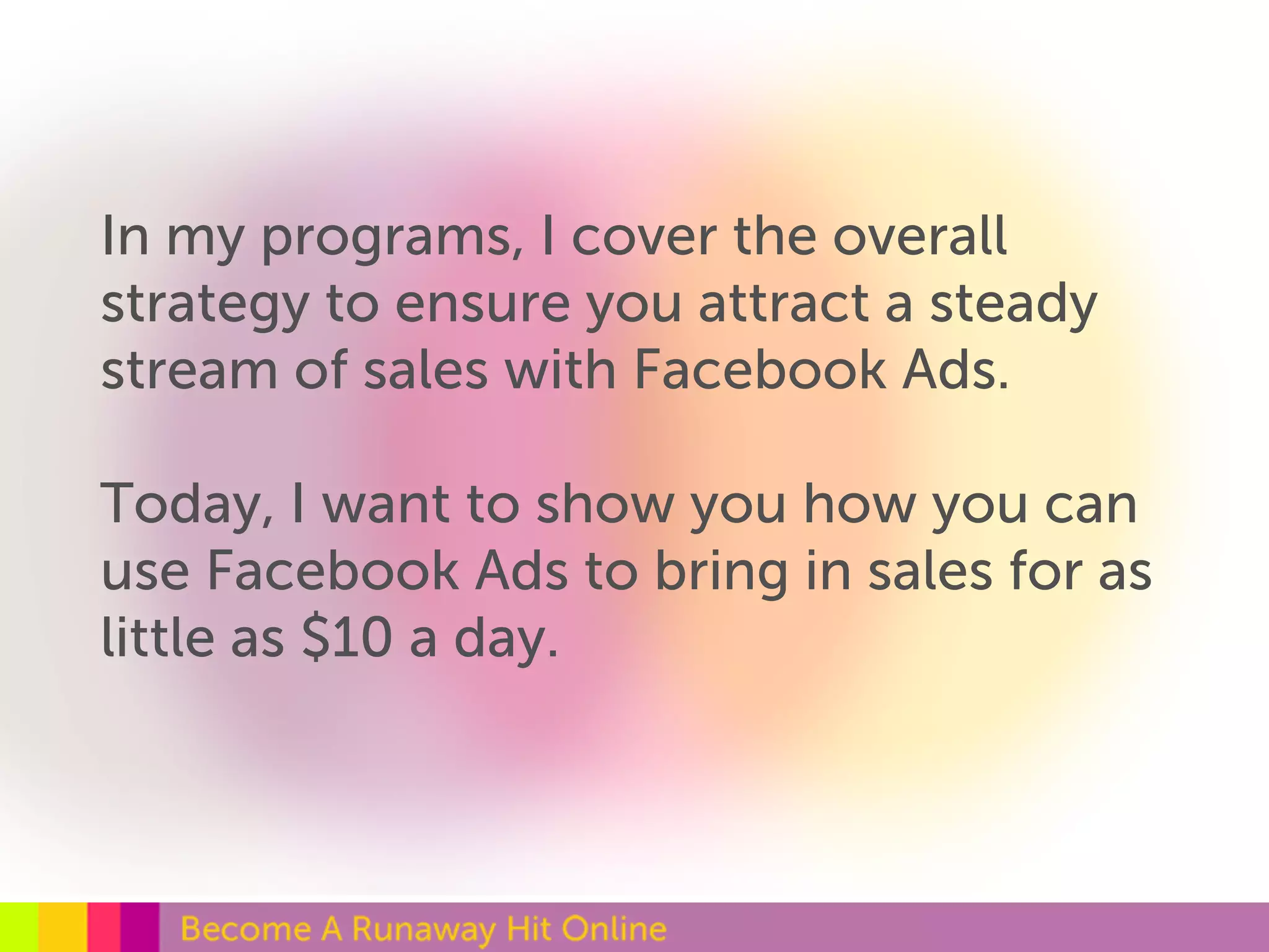 In my programs, I cover the overall 
strategy to ensure you attract a steady 
stream of sales with Facebook Ads. 
Today, I want to show you how you can 
use Facebook Ads to bring in sales for as 
little as $10 a day. 
 