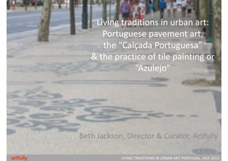 Living traditions in urban art:
Portuguese pavement art, 
the “Calçada Portuguesa” 
& the practice of tile painting or
“Azulejo”
Beth Jackson, Director & Curator, Artfully
LIVING TRADITIONS IN URBAN ART, PORTUGAL, JULY 2013artfully
 