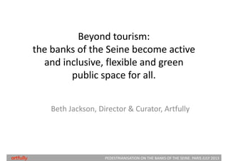 Beyond tourism: 
the banks of the Seine become active 
and inclusive, flexible and green 
public space for all.
Beth Jackson, Director & Curator, Artfully
PEDESTRIANISATION ON THE BANKS OF THE SEINE. PARIS JULY 2013artfully
 