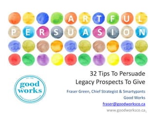 32 Tips To Persuade
Legacy Prospects To Give
Fraser Green, Chief Strategist & Smartypants
Good Works
fraser@goodworksco.ca
www.goodworksco.ca1

 