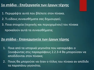 1ο στάδιο - Επεξεργασία των έργων τέχνης
1. Περιγράψτε αυτά που βλέπετε στον πίνακα.
2. Τι είδους συναισθήματα σας δημιουργεί;
3. Ποια στοιχεία (τεχνικής και περιεχομένου) του πίνακα
προκαλούν αυτά τα συναισθήματα;
2ο στάδιο - Επανερμηνεία των έργων τέχνης
1. Ποια από τα ιστορικά γεγονότα που καταγράφει ο
Ξενοφώντας στις παραγράφους 2.2.3-4 θα μπορούσαν να
αποδίδονται στον πίνακα;
2. Ποιος θα μπορούσε να ήταν ο τίτλος του πίνακα αν απέδιδε
τα παραπάνω γεγονότα;
 