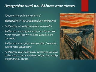 Περιγράψτε αυτά που βλέπετε στον πίνακα
● Τρομαγμένος/ Ξαφνιασμένος/
Φοβισμένος/ Τρομοκρατημένος άνθρωπος
● Άνθρωπος σε απόγνωση που κραυγάζει
● Άνθρωπος τρομαγμένος σε μια γέφυρα και
πίσω του μια λίμνη και ένας φλεγόμενος
ουρανός
● Άνθρωπος που τρέχει και φωνάζει/ αγωνιά,
έμαθε κάτι τρομακτικό
● Άνθρωπος χωρίς δάχτυλα, σε πανικό και δύο
άλλοι πίσω του με σκούρα ρούχα, ένα ποτάμι
μικρά πλοία, στεριά
 