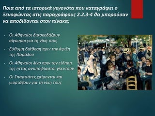  Οι Αθηναίοι διασκεδάζουν
σίγουροι για τη νίκη τους
 Εύθυμη διάθεση πριν την άφιξη
της Παράλου
 Οι Αθηναίοι λίγο πριν την είδηση
της ήττας ανυποψίαστοι γλεντούν
 Οι Σπαρτιάτες χαίρονται και
γιορτάζουν για τη νίκη τους
Ποια από τα ιστορικά γεγονότα που καταγράφει ο
Ξενοφώντας στις παραγράφους 2.2.3-4 θα μπορούσαν
να αποδίδονται στον πίνακα;
 