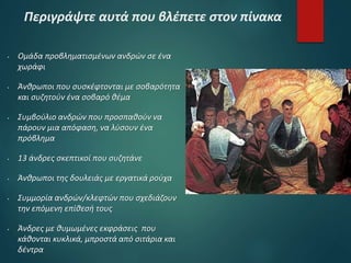 Περιγράψτε αυτά που βλέπετε στον πίνακα
 Ομάδα προβληματισμένων ανδρών σε ένα
χωράφι
 Άνθρωποι που συσκέφτονται με σοβαρότητα
και συζητούν ένα σοβαρό θέμα
 Συμβούλιο ανδρών που προσπαθούν να
πάρουν μια απόφαση, να λύσουν ένα
πρόβλημα
 13 άνδρες σκεπτικοί που συζητάνε
 Άνθρωποι της δουλειάς με εργατικά ρούχα
 Συμμορία ανδρών/κλεφτών που σχεδιάζουν
την επόμενη επίθεσή τους
 Άνδρες με θυμωμένες εκφράσεις που
κάθονται κυκλικά, μπροστά από σιτάρια και
δέντρα
 