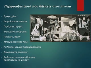 Περιγράψτε αυτά που βλέπετε στον πίνακα
 Σφαγή, χάος
 Διαμελισμένα σώματα
 Περίεργες μορφές
 Σκοτωμένοι άνθρωποι
 Πόλεμος , φρίκη
 Μητέρα και νεκρό παιδί
 Άνθρωποι και ζώα παραμορφωμένα
 Σοκαρισμένα πρόσωπα
 Άνθρωποι που κραυγάζουν και
προσπαθούν να φύγουν
 