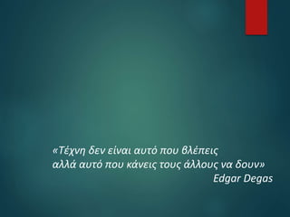 «Τέχνη δεν είναι αυτό που βλέπεις
αλλά αυτό που κάνεις τους άλλους να δουν»
Edgar Degas
 